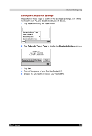 Page 133 Bluetooth Settings Help 
Users Manual 9-20 
TOSHIBA Pocket PC e740 Version   1   Last Saved on 10/05/2002 21:02 
ENGLISH using  Euro_C.dot –– Printed on 10/05/2002 as PDA3_UK 
Exiting the Bluetooth Settings 
Please follow these steps to exit from the Bluetooth Settings, turn off the 
Toshiba Pocket PC, and disable the Bluetooth device. 
1 Tap Tools to display the Tools menu. 
 
2 Tap Return to Top of Page to display the Bluetooth Settings screen. 
 
3 Tap Exit. 
4 Turn off the power of your Toshiba...