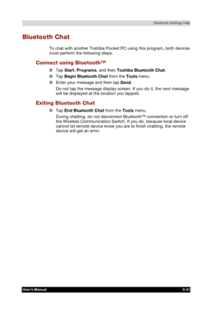 Page 134 Bluetooth Settings Help 
Users Manual 9-21 
TOSHIBA Pocket PC e740 Version   1   Last Saved on 10/05/2002 21:02 
ENGLISH using  Euro_C.dot –– Printed on 10/05/2002 as PDA3_UK 
Bluetooth Chat 
To chat with another Toshiba Pocket PC using this program, both devices 
must perform the following steps. 
Connect using Bluetooth™ 
■ Tap Start, Programs, and then Toshiba Bluetooth Chat. 
■ Tap Begin Bluetooth Chat from the Tools menu. 
■ Enter your message and then tap Send. 
Do not tap the message display...