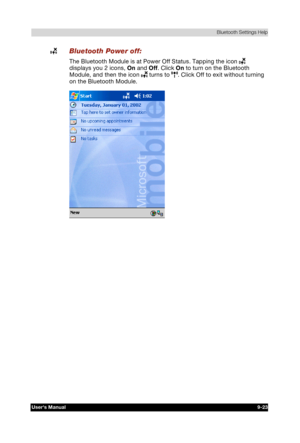 Page 136 Bluetooth Settings Help 
Users Manual 9-23 
TOSHIBA Pocket PC e740 Version   1   Last Saved on 10/05/2002 21:02 
ENGLISH using  Euro_C.dot –– Printed on 10/05/2002 as PDA3_UK 
 Bluetooth Power off: 
The Bluetooth Module is at Power Off Status. Tapping the icon  
displays you 2 icons, On and Off. Click On to turn on the Bluetooth 
Module, and then the icon 
 turns to . Click Off to exit without turning 
on the Bluetooth Module. 
  