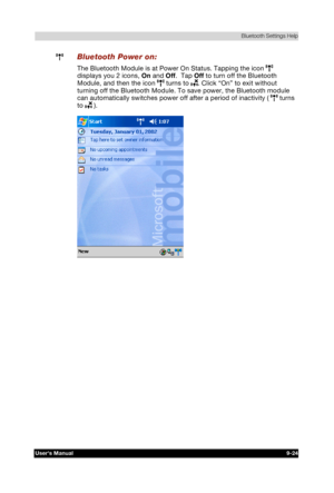 Page 137 Bluetooth Settings Help 
Users Manual 9-24 
TOSHIBA Pocket PC e740 Version   1   Last Saved on 10/05/2002 21:02 
ENGLISH using  Euro_C.dot –– Printed on 10/05/2002 as PDA3_UK 
 Bluetooth Power on: 
The Bluetooth Module is at Power On Status. Tapping the icon  
displays you 2 icons, On and Off.  Tap Off to turn off the Bluetooth 
Module, and then the icon 
 turns to . Click “On” to exit without 
turning off the Bluetooth Module. To save power, the Bluetooth module 
can automatically switches power off...