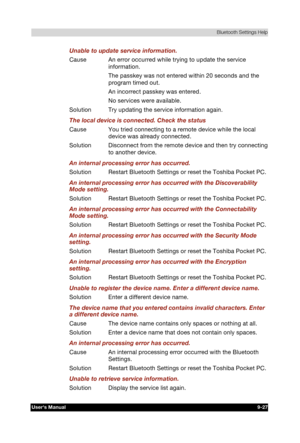 Page 140 Bluetooth Settings Help 
Users Manual 9-27 
TOSHIBA Pocket PC e740 Version   1   Last Saved on 10/05/2002 21:02 
ENGLISH using  Euro_C.dot –– Printed on 10/05/2002 as PDA3_UK 
Unable to update service information. 
Cause  An error occurred while trying to update the service 
information. 
  The passkey was not entered within 20 seconds and the 
program timed out. 
  An incorrect passkey was entered. 
  No services were available. 
Solution  Try updating the service information again. 
The local device...