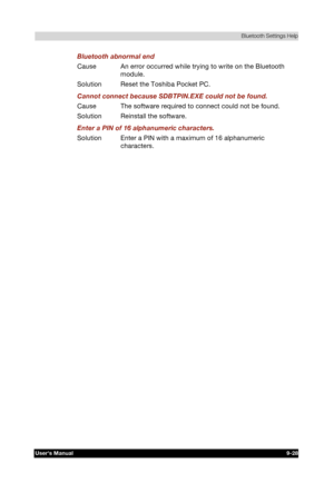 Page 141 Bluetooth Settings Help 
Users Manual 9-28 
TOSHIBA Pocket PC e740 Version   1   Last Saved on 10/05/2002 21:02 
ENGLISH using  Euro_C.dot –– Printed on 10/05/2002 as PDA3_UK 
Bluetooth abnormal end 
Cause  An error occurred while trying to write on the Bluetooth 
module. 
Solution  Reset the Toshiba Pocket PC. 
Cannot connect because SDBTPIN.EXE could not be found. 
Cause  The software required to connect could not be found. 
Solution  Reinstall the software. 
Enter a PIN of 16 alphanumeric characters....