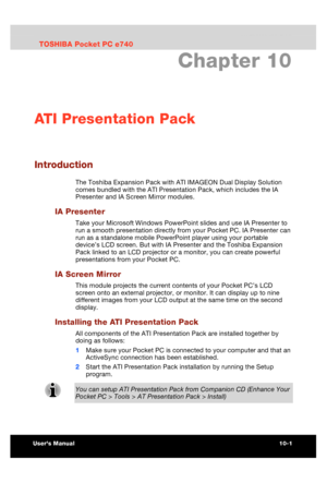 Page 142 ATI Presentation Pack 
Users Manual 10-1 
TOSHIBA Pocket PC e740 Version   1   Last Saved on 10/05/2002 21:02 
ENGLISH using  Euro_C.dot –– Printed on 10/05/2002 as PDA3_UK 
Chapter 10 
ATI Presentation Pack 
Introduction 
The Toshiba Expansion Pack with ATI IMAGEON Dual Display Solution 
comes bundled with the ATI Presentation Pack, which includes the IA 
Presenter and IA Screen Mirror modules. 
IA Presenter 
Take your Microsoft Windows PowerPoint slides and use IA Presenter to 
run a smooth...