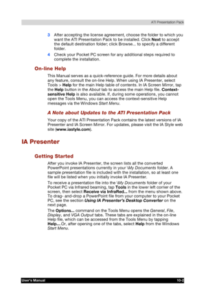 Page 143 ATI Presentation Pack 
Users Manual 10-2 
TOSHIBA Pocket PC e740 Version   1   Last Saved on 10/05/2002 21:02 
ENGLISH using  Euro_C.dot –– Printed on 10/05/2002 as PDA3_UK 
3 After accepting the license agreement, choose the folder to which you 
want the ATI Presentation Pack to be installed. Click Next to accept 
the default destination folder; click Browse... to specify a different 
folder. 
4 Check your Pocket PC screen for any additional steps required to 
complete the installation. 
On-line Help...