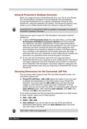 Page 144 ATI Presentation Pack 
Users Manual 10-3 
TOSHIBA Pocket PC e740 Version   1   Last Saved on 10/05/2002 21:02 
ENGLISH using  Euro_C.dot –– Printed on 10/05/2002 as PDA3_UK 
Using IA Presenter’s Desktop Converter 
When you drag-and-drop a PowerPoint file from your PC to your Pocket 
PC, the ActiveSync Converter in the IA Presenter will automatically 
convert the PowerPoint file to a special IA Presenter format for your 
Pocket PC, using the resolution you specify. The file will be placed in any 
folder...