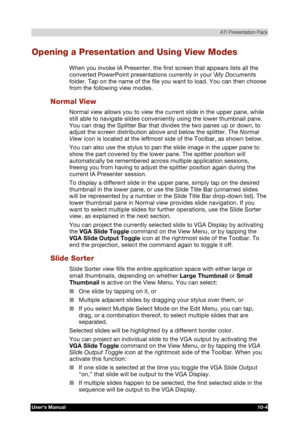 Page 145 ATI Presentation Pack 
Users Manual 10-4 
TOSHIBA Pocket PC e740 Version   1   Last Saved on 10/05/2002 21:02 
ENGLISH using  Euro_C.dot –– Printed on 10/05/2002 as PDA3_UK 
Opening a Presentation and Using View Modes 
When you invoke IA Presenter, the first screen that appears lists all the 
converted PowerPoint presentations currently in your \My Documents 
folder. Tap on the name of the file you want to load. You can then choose 
from the following view modes. 
Normal View 
Normal view allows you to...