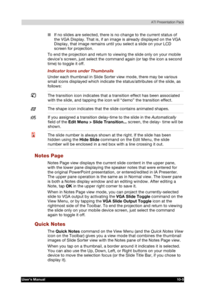 Page 146 ATI Presentation Pack 
Users Manual 10-5 
TOSHIBA Pocket PC e740 Version   1   Last Saved on 10/05/2002 21:02 
ENGLISH using  Euro_C.dot –– Printed on 10/05/2002 as PDA3_UK 
■ If no slides are selected, there is no change to the current status of 
the VGA Display. That is, if an image is already displayed on the VGA 
Display, that image remains until you select a slide on your LCD 
screen for projection. 
To end the projection and return to viewing the slide only on your mobile 
device’s screen, just...