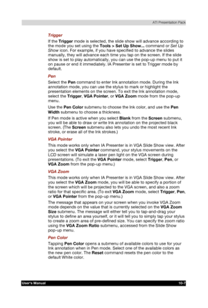 Page 148 ATI Presentation Pack 
Users Manual 10-7 
TOSHIBA Pocket PC e740 Version   1   Last Saved on 10/05/2002 21:02 
ENGLISH using  Euro_C.dot –– Printed on 10/05/2002 as PDA3_UK 
Trigger 
If the Trigger mode is selected, the slide show will advance according to 
the mode you set using the Tools > Set Up Show... command or Set Up 
Show icon. For example, if you have specified to advance the slides 
manually, they will advance each time you tap on the screen. If the slide 
show is set to play automatically,...