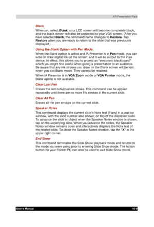 Page 150 ATI Presentation Pack 
Users Manual 10-9 
TOSHIBA Pocket PC e740 Version   1   Last Saved on 10/05/2002 21:02 
ENGLISH using  Euro_C.dot –– Printed on 10/05/2002 as PDA3_UK 
Blank 
When you select Blank, your LCD screen will become completely black, 
and the black screen will also be projected to your VGA screen. (After you 
have selected Blank, the command name changes to Restore. Tap 
Restore when you are ready to return to the slide that was previously 
displayed.) 
Using the Blank Option with Pen...