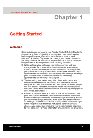 Page 16 Getting Started 
Users Manual 1-1 
TOSHIBA Pocket PC e740 Version   1   Last Saved on 10/05/2002 21:02 
ENGLISH using  Euro_C.dot –– Printed on 10/05/2002 as PDA3_UK 
Chapter 1 
Getting Started 
Welcome 
Congratulations on purchasing your Toshiba Pocket PC e740. Due to the 
size and capabilities of this device, you can keep your most important 
business and personal information up-to-date and close at hand. 
Microsoft
® ActiveSync® increases the power of your device by allowing 
you to synchronize the...