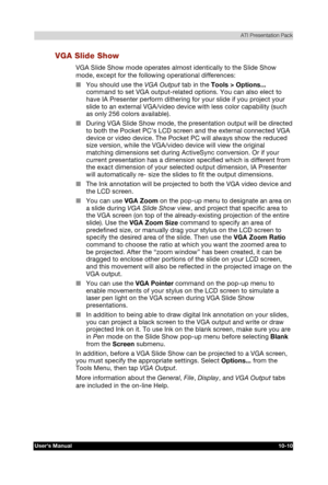 Page 151 ATI Presentation Pack 
Users Manual 10-10 
TOSHIBA Pocket PC e740 Version   1   Last Saved on 10/05/2002 21:02 
ENGLISH using  Euro_C.dot –– Printed on 10/05/2002 as PDA3_UK 
VGA Slide Show 
VGA Slide Show mode operates almost identically to the Slide Show 
mode, except for the following operational differences: 
■ You should use the VGA Output tab in the Tools > Options... 
command to set VGA output-related options. You can also elect to 
have IA Presenter perform dithering for your slide if you...