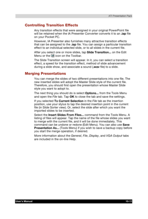 Page 152 ATI Presentation Pack 
Users Manual 10-11 
TOSHIBA Pocket PC e740 Version   1   Last Saved on 10/05/2002 21:02 
ENGLISH using  Euro_C.dot –– Printed on 10/05/2002 as PDA3_UK 
Controlling Transition Effects 
Any transition effects that were assigned in your original PowerPoint file 
will be retained when the IA Presenter Converter converts it to an .iap file 
on your Pocket PC. 
However, IA Presenter also furnishes many attractive transition effects 
that can be assigned to the .iap file. You can assign...