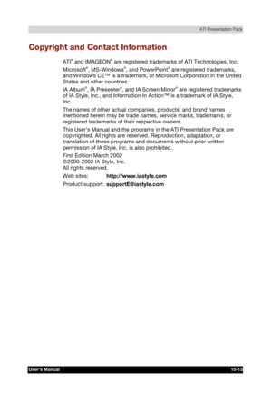 Page 154 ATI Presentation Pack 
Users Manual 10-13 
TOSHIBA Pocket PC e740 Version   1   Last Saved on 10/05/2002 21:02 
ENGLISH using  Euro_C.dot –– Printed on 10/05/2002 as PDA3_UK 
Copyright and Contact Information 
ATI® and IMAGEON® are registered trademarks of ATI Technologies, Inc. 
Microsoft®, MS-Windows®, and PowerPoint® are registered trademarks, 
and Windows CE™ is a trademark, of Microsoft Corporation in the United 
States and other countries. 
IA Album
®, IA Presenter®, and IA Screen Mirror® are...