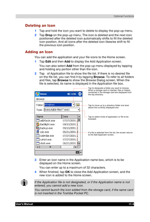 Page 158 Optional Functions 
Users Manual 11-4 
TOSHIBA Pocket PC e740 Version   1   Last Saved on 10/05/2002 21:02 
ENGLISH using  Euro_C.dot –– Printed on 10/05/2002 as PDA3_UK 
Deleting an Icon 
1 Tap and hold the icon you want to delete to display the pop-up menu. 
2 Tap Drop on the pop-up menu. The icon is deleted and the next icon 
positioned after the deleted icon automatically shifts to fill the deleted 
icon position. And all icons after the deleted icon likewise shift to fill 
the previous icon...