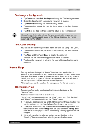 Page 160 Optional Functions 
Users Manual 11-6 
TOSHIBA Pocket PC e740 Version   1   Last Saved on 10/05/2002 21:02 
ENGLISH using  Euro_C.dot –– Printed on 10/05/2002 as PDA3_UK 
To change a background: 
1 Tap Tools and then Tab Settings to display the Tab Settings screen. 
2 Select the tab of which background you want to change. 
3 Tap Browse to display the Browse dialog screen. 
4 Tap the desired bitmap file from the list to return to the Tab Settings 
screen. 
5 Tap OK on the Tab Settings screen to return to...