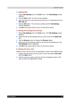 Page 163 Optional Functions 
Users Manual 11-9 
TOSHIBA Pocket PC e740 Version   1   Last Saved on 10/05/2002 21:02 
ENGLISH using  Euro_C.dot –– Printed on 10/05/2002 as PDA3_UK 
4. Adding tabs 
1 Select Tab Settings from the Tools menu. The Tab Settings screen 
appears. 
2 Tap the New button. An input screen appears. 
3 Input the name you want to give the tab (up to 10 characters) into the 
New tab box. 
4 Tap the OK button. The new tab is added and the Tab Settings 
screen reappears. 
5 Tap OK at the upper...