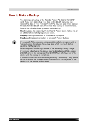 Page 164 Optional Functions 
Users Manual 11-10 
TOSHIBA Pocket PC e740 Version   1   Last Saved on 10/05/2002 21:02 
ENGLISH using  Euro_C.dot –– Printed on 10/05/2002 as PDA3_UK 
How to Make a Backup 
You can make a backup of the Toshiba Pocket PC data to the SD/CF 
card. If you have backed up your data on the SD/CF card, you can 
restore that data in your Toshiba Pocket PC. You can also delete backup 
file data from the SD/CF card. Periodical data backup is recommended. 
Data of the following three types can...