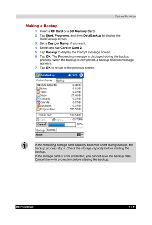 Page 165 Optional Functions 
Users Manual 11-11 
TOSHIBA Pocket PC e740 Version   1   Last Saved on 10/05/2002 21:02 
ENGLISH using  Euro_C.dot –– Printed on 10/05/2002 as PDA3_UK 
Making a Backup 
1 Insert a CF Card or a SD Memory Card. 
2 Tap Start, Programs, and then DataBackup to display the 
DataBackup screen. 
3 Set a Custom Name, if you want. 
4 Select and tap Card or Card 2. 
5 Tap Backup to display the Prompt message screen. 
6 Tap OK. The Proceeding message is displayed during the backup 
process. When...