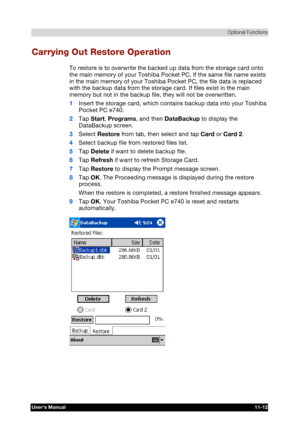 Page 166 Optional Functions 
Users Manual 11-12 
TOSHIBA Pocket PC e740 Version   1   Last Saved on 10/05/2002 21:02 
ENGLISH using  Euro_C.dot –– Printed on 10/05/2002 as PDA3_UK 
Carrying Out Restore Operation 
To restore is to overwrite the backed up data from the storage card onto 
the main memory of your Toshiba Pocket PC. If the same file name exists 
in the main memory of your Toshiba Pocket PC, the file data is replaced 
with the backup data from the storage card. If files exist in the main 
memory but...