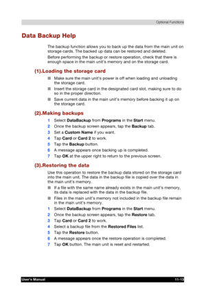 Page 167 Optional Functions 
Users Manual 11-13 
TOSHIBA Pocket PC e740 Version   1   Last Saved on 10/05/2002 21:02 
ENGLISH using  Euro_C.dot –– Printed on 10/05/2002 as PDA3_UK 
Data Backup Help 
The backup function allows you to back up the data from the main unit on 
storage cards. The backed up data can be restored and deleted. 
Before performing the backup or restore operation, check that there is 
enough space in the main unit’s memory and on the storage card. 
(1).Loading the storage card 
■ Make sure...