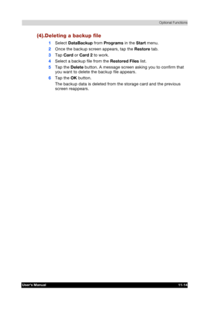 Page 168 Optional Functions 
Users Manual 11-14 
TOSHIBA Pocket PC e740 Version   1   Last Saved on 10/05/2002 21:02 
ENGLISH using  Euro_C.dot –– Printed on 10/05/2002 as PDA3_UK 
 (4).Deleting a backup file 
1 Select DataBackup from Programs in the Start menu. 
2 Once the backup screen appears, tap the Restore tab. 
3 Tap Card or Card 2 to work. 
4 Select a backup file from the Restored Files list. 
5 Tap the Delete button. A message screen asking you to confirm that 
you want to delete the backup file...