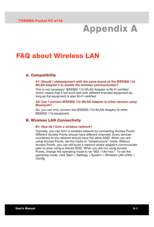 Page 175 FAQ about Wireless LAN 
Users Manual A-1 
TOSHIBA Pocket PC e740 Version   1   Last Saved on 10/05/2002 21:02 
ENGLISH using  Euro_C.dot –– Printed on 10/05/2002 as PDA3_UK 
Appendix A 
FAQ about Wireless LAN 
A. Compatibility 
A1: Should I useequipment with the same brand as the IEEE802.11b 
WLAN Adaptor’s to enable the wireless communication? 
This is not necessary. IEEE802.11b WLAN Adaptor is Wi-Fi certified 
which means that it will work well with different branded equipment as 
long as the...