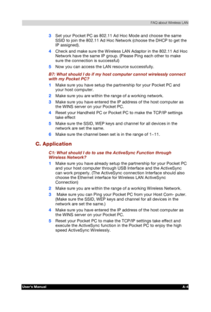 Page 178 FAQ about Wireless LAN 
Users Manual A-4 
TOSHIBA Pocket PC e740 Version   1   Last Saved on 10/05/2002 21:02 
ENGLISH using  Euro_C.dot –– Printed on 10/05/2002 as PDA3_UK 
3 Set your Pocket PC as 802.11 Ad Hoc Mode and choose the same 
SSID to join the 802.11 Ad Hoc Network (choose the DHCP to get the 
IP assigned). 
4 Check and make sure the Wireless LAN Adaptor in the 802.11 Ad Hoc 
Network have the same IP group. (Please Ping each other to make 
sure the connection is successful) 
5 Now you can...