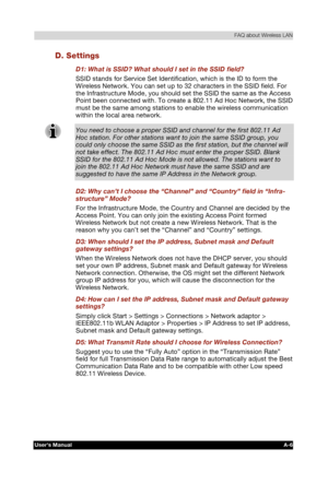 Page 180 FAQ about Wireless LAN 
Users Manual A-6 
TOSHIBA Pocket PC e740 Version   1   Last Saved on 10/05/2002 21:02 
ENGLISH using  Euro_C.dot –– Printed on 10/05/2002 as PDA3_UK 
D. Settings 
D1: What is SSID? What should I set in the SSID field? 
SSID stands for Service Set Identification, which is the ID to form the 
Wireless Network. You can set up to 32 characters in the SSID field. For 
the Infrastructure Mode, you should set the SSID the same as the Access 
Point been connected with. To create a 802.11...