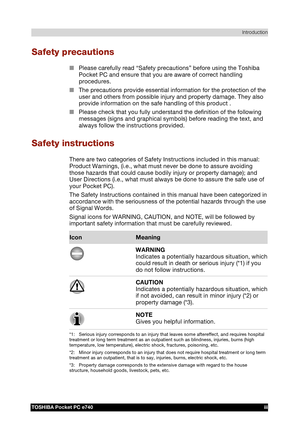 Page 3 Introduction 
TOSHIBA Pocket PC e740 iii 
TOSHIBA Pocket PC e740 Version   1   Last Saved on 10/05/2002 21:02 
ENGLISH using  Euro_C.dot –– Printed on 10/05/2002 as PDA3_UK 
Safety precautions 
■ Please carefully read “Safety precautions” before using the Toshiba 
Pocket PC and ensure that you are aware of correct handling 
procedures. 
■ The precautions provide essential information for the protection of the 
user and others from possible injury and property damage. They also 
provide information on...
