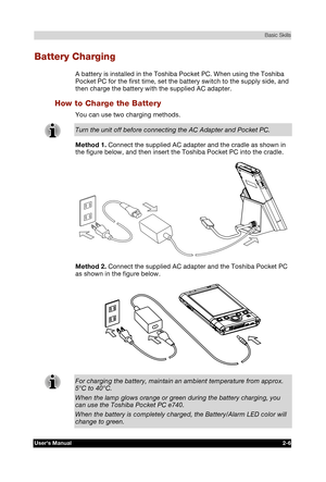 Page 23 Basic Skills 
Users Manual 2-6 
TOSHIBA Pocket PC e740 Version   1   Last Saved on 10/05/2002 21:02 
ENGLISH using  Euro_C.dot –– Printed on 10/05/2002 as PDA3_UK 
Battery Charging 
A battery is installed in the Toshiba Pocket PC. When using the Toshiba 
Pocket PC for the first time, set the battery switch to the supply side, and 
then charge the battery with the supplied AC adapter. 
How to Charge the Battery 
You can use two charging methods. 
Turn the unit off before connecting the AC Adapter and...