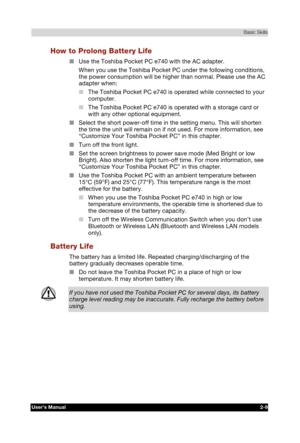 Page 26 Basic Skills 
Users Manual 2-9 
TOSHIBA Pocket PC e740 Version   1   Last Saved on 10/05/2002 21:02 
ENGLISH using  Euro_C.dot –– Printed on 10/05/2002 as PDA3_UK 
How to Prolong Battery Life 
■ Use the Toshiba Pocket PC e740 with the AC adapter. 
When you use the Toshiba Pocket PC under the following conditions, 
the power consumption will be higher than normal. Please use the AC 
adapter when: 
■ The Toshiba Pocket PC e740 is operated while connected to your 
computer. 
■ The Toshiba Pocket PC e740 is...