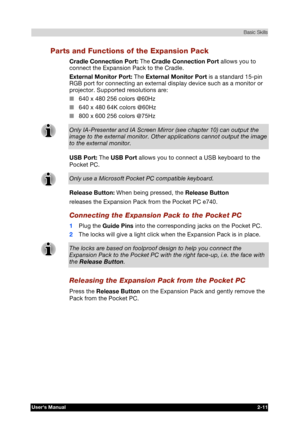 Page 28 Basic Skills 
Users Manual 2-11 
TOSHIBA Pocket PC e740 Version   1   Last Saved on 10/05/2002 21:02 
ENGLISH using  Euro_C.dot –– Printed on 10/05/2002 as PDA3_UK 
Parts and Functions of the Expansion Pack 
Cradle Connection Port: The Cradle Connection Port allows you to 
connect the Expansion Pack to the Cradle. 
External Monitor Port: The External Monitor Port is a standard 15-pin 
RGB port for connecting an external display device such as a monitor or 
projector. Supported resolutions are: 
■ 640 x...
