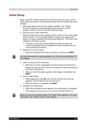 Page 29 Basic Skills 
Users Manual 2-12 
TOSHIBA Pocket PC e740 Version   1   Last Saved on 10/05/2002 21:02 
ENGLISH using  Euro_C.dot –– Printed on 10/05/2002 as PDA3_UK 
Initial Setup 
When using the Toshiba Pocket PC e740 for the first time, carry out the 
initial setup according to the procedures below after the battery has been 
charged. 
1 Move the battery switch to the “supply” position. The Toshiba 
Pocket PC powers on automatically and the Welcome screen 
appears. Tap the screen to start the following...