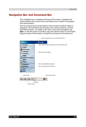 Page 39 Basic Skills 
Users Manual 2-22 
TOSHIBA Pocket PC e740 Version   1   Last Saved on 10/05/2002 21:02 
ENGLISH using  Euro_C.dot –– Printed on 10/05/2002 as PDA3_UK 
Navigation Bar and Command Bar 
The navigation bar is located at the top of the screen. It displays the 
active program and current time, and allows you to switch to programs 
and close screens. 
Use the command bar at the bottom of the screen to perform tasks in 
programs. The command bar includes menu names, buttons, and the 
Input Panel...