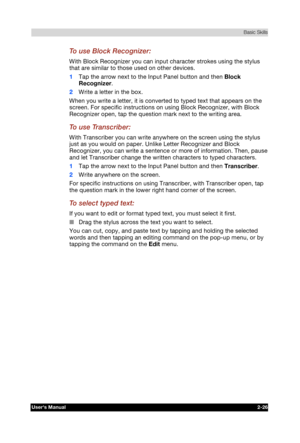 Page 43 Basic Skills 
Users Manual 2-26 
TOSHIBA Pocket PC e740 Version   1   Last Saved on 10/05/2002 21:02 
ENGLISH using  Euro_C.dot –– Printed on 10/05/2002 as PDA3_UK 
To use Block Recognizer: 
With Block Recognizer you can input character strokes using the stylus 
that are similar to those used on other devices. 
1 Tap the arrow next to the Input Panel button and then Block 
Recognizer. 
2 Write a letter in the box. 
When you write a letter, it is converted to typed text that appears on the 
screen. For...