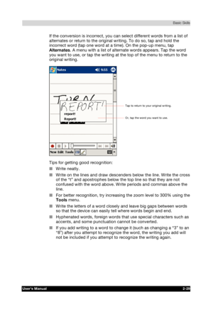 Page 46 Basic Skills 
Users Manual 2-29 
TOSHIBA Pocket PC e740 Version   1   Last Saved on 10/05/2002 21:02 
ENGLISH using  Euro_C.dot –– Printed on 10/05/2002 as PDA3_UK 
If the conversion is incorrect, you can select different words from a list of 
alternates or return to the original writing. To do so, tap and hold the 
incorrect word (tap one word at a time). On the pop-up menu, tap 
Alternates. A menu with a list of alternate words appears. Tap the word 
you want to use, or tap the writing at the top of...