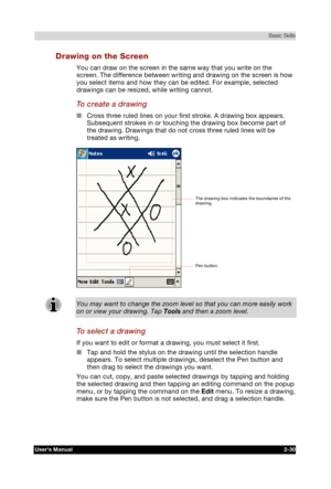 Page 47 Basic Skills 
Users Manual 2-30 
TOSHIBA Pocket PC e740 Version   1   Last Saved on 10/05/2002 21:02 
ENGLISH using  Euro_C.dot –– Printed on 10/05/2002 as PDA3_UK 
Drawing on the Screen 
You can draw on the screen in the same way that you write on the 
screen. The difference between writing and drawing on the screen is how 
you select items and how they can be edited. For example, selected 
drawings can be resized, while writing cannot. 
To create a drawing 
■ Cross three ruled lines on your first...
