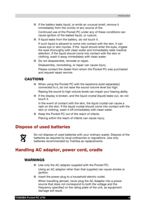 Page 6 Introduction 
TOSHIBA Pocket PC e740 vi 
TOSHIBA Pocket PC e740 Version   1   Last Saved on 10/05/2002 21:02 
ENGLISH using  Euro_C.dot –– Printed on 10/05/2002 as PDA3_UK 
■ If the battery leaks liquid, or emits an unusual smell, remove it 
immediately from the vicinity of any source of fire. 
Continued use of the Pocket PC under any of these conditions can 
cause ignition of the leaked liquid, or rupture.  
■ If liquid leaks from the battery, do not touch it. 
If such liquid is allowed to come into...
