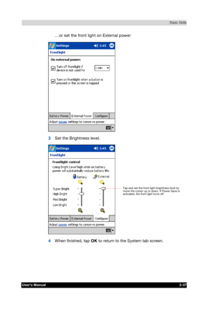 Page 54 Basic Skills 
Users Manual 2-37 
TOSHIBA Pocket PC e740 Version   1   Last Saved on 10/05/2002 21:02 
ENGLISH using  Euro_C.dot –– Printed on 10/05/2002 as PDA3_UK 
…or set the front light on External power 
 
3 Set the Brightness level. 
 
4 When finished, tap OK to return to the System tab screen. 
Tap and set the front light brightness level by 
move the cursor up or down. If Power Save is 
activated, the front light turns off.  