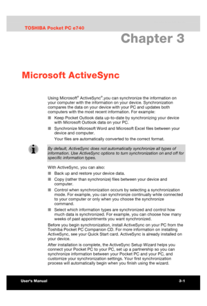 Page 57 Microsoft ActiveSync 
Users Manual 3-1 
TOSHIBA Pocket PC e740 Version   1   Last Saved on 10/05/2002 21:02 
ENGLISH using  Euro_C.dot –– Printed on 10/05/2002 as PDA3_UK 
Chapter 3 
Microsoft ActiveSync 
Using Microsoft® ActiveSync®,you can synchronize the information on 
your computer with the information on your device. Synchronization 
compares the data on your device with your PC and updates both 
computers with the most recent information. For example: 
■ Keep Pocket Outlook data up-to-date by...