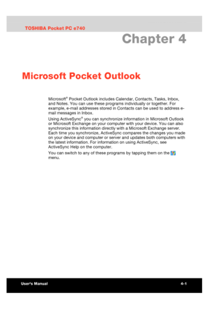Page 59 Microsoft Pocket Outlook 
Users Manual 4-1 
TOSHIBA Pocket PC e740 Version   1   Last Saved on 10/05/2002 21:02 
ENGLISH using  Euro_C.dot –– Printed on 10/05/2002 as PDA3_UK 
Chapter 4 
Microsoft Pocket Outlook 
Microsoft® Pocket Outlook includes Calendar, Contacts, Tasks, Inbox, 
and Notes. You can use these programs individually or together. For 
example, e-mail addresses stored in Contacts can be used to address e-
mail messages in Inbox. 
Using ActiveSync
® you can synchronize information in...