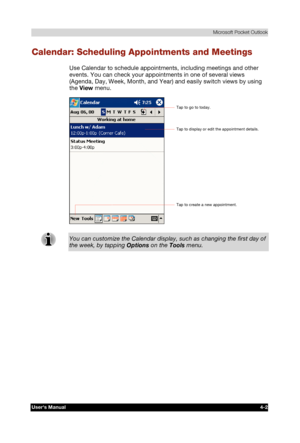 Page 60 Microsoft Pocket Outlook 
Users Manual 4-2 
TOSHIBA Pocket PC e740 Version   1   Last Saved on 10/05/2002 21:02 
ENGLISH using  Euro_C.dot –– Printed on 10/05/2002 as PDA3_UK 
Calendar: Scheduling Appointments and Meetings 
Use Calendar to schedule appointments, including meetings and other 
events. You can check your appointments in one of several views 
(Agenda, Day, Week, Month, and Year) and easily switch views by using 
the View menu. 
 
You can customize the Calendar display, such as changing the...
