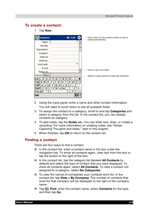 Page 64 Microsoft Pocket Outlook 
Users Manual 4-6 
TOSHIBA Pocket PC e740 Version   1   Last Saved on 10/05/2002 21:02 
ENGLISH using  Euro_C.dot –– Printed on 10/05/2002 as PDA3_UK 
To create a contact: 
1 Tap New. 
 
2 Using the input panel, enter a name and other contact information. 
You will need to scroll down to see all available fields. 
3 To assign the contact to a category, scroll to and tap Categories and 
select a category from the list. In the contact list, you can display 
contacts by category....