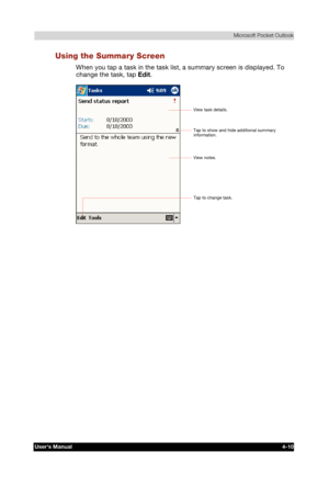 Page 68 Microsoft Pocket Outlook 
Users Manual 4-10 
TOSHIBA Pocket PC e740 Version   1   Last Saved on 10/05/2002 21:02 
ENGLISH using  Euro_C.dot –– Printed on 10/05/2002 as PDA3_UK 
Using the Summary Screen 
When you tap a task in the task list, a summary screen is displayed. To 
change the task, tap Edit. 
 
Tap to change task. 
View notes. 
Tap to show and hide additional summary 
information. 
View task details.  