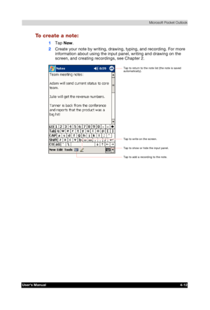 Page 70 Microsoft Pocket Outlook 
Users Manual 4-12 
TOSHIBA Pocket PC e740 Version   1   Last Saved on 10/05/2002 21:02 
ENGLISH using  Euro_C.dot –– Printed on 10/05/2002 as PDA3_UK 
To create a note: 
1 Tap New. 
2 Create your note by writing, drawing, typing, and recording. For more 
information about using the input panel, writing and drawing on the 
screen, and creating recordings, see Chapter 2. 
 Tap to add a recording to the note. 
Tap to show or hide the input panel. 
Tap to write on the screen. 
Tap...