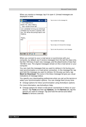 Page 72 Microsoft Pocket Outlook 
Users Manual 4-14 
TOSHIBA Pocket PC e740 Version   1   Last Saved on 10/05/2002 21:02 
ENGLISH using  Euro_C.dot –– Printed on 10/05/2002 as PDA3_UK 
When you receive a message, tap it to open it. Unread messages are 
displayed in bold. 
 
When you connect to your e-mail server or synchronize with your 
computer, by default, you’ll receive messages from the last five days only, 
the first 100 lines of each new message, and file attachments of less than 
100 KB in size. The...