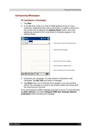 Page 73 Microsoft Pocket Outlook 
Users Manual 4-15 
TOSHIBA Pocket PC e740 Version   1   Last Saved on 10/05/2002 21:02 
ENGLISH using  Euro_C.dot –– Printed on 10/05/2002 as PDA3_UK 
Composing Messages 
To compose a message: 
1 Tap New. 
2 In the To field, enter an e-mail or SMS address of one or more 
recipients, separating them with a semicolon, or select a name from 
the contact list by tapping the Address Book button. All e-mail 
addresses entered in the e-mail fields in Contacts appear in the 
Address...