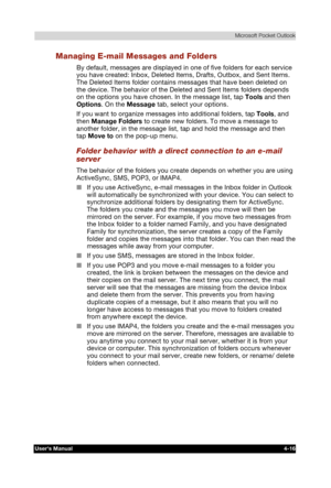 Page 74 Microsoft Pocket Outlook 
Users Manual 4-16 
TOSHIBA Pocket PC e740 Version   1   Last Saved on 10/05/2002 21:02 
ENGLISH using  Euro_C.dot –– Printed on 10/05/2002 as PDA3_UK 
Managing E-mail Messages and Folders 
By default, messages are displayed in one of five folders for each service 
you have created: Inbox, Deleted Items, Drafts, Outbox, and Sent Items. 
The Deleted Items folder contains messages that have been deleted on 
the device. The behavior of the Deleted and Sent Items folders depends 
on...