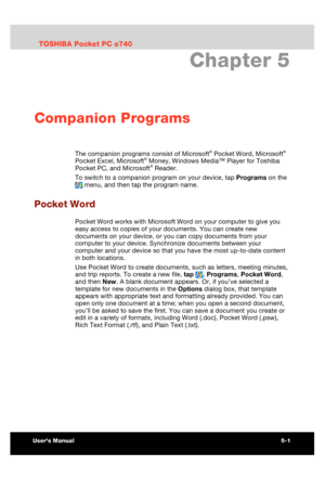 Page 75 Companion Programs 
Users Manual 5-1 
TOSHIBA Pocket PC e740 Version   1   Last Saved on 10/05/2002 21:02 
ENGLISH using  Euro_C.dot –– Printed on 10/05/2002 as PDA3_UK 
Chapter 5 
Companion Programs 
The companion programs consist of Microsoft® Pocket Word, Microsoft® 
Pocket Excel, Microsoft® Money, Windows Media™ Player for Toshiba 
Pocket PC, and Microsoft® Reader. 
To switch to a companion program on your device, tap Programs on the 
 menu, and then tap the program name. 
Pocket Word 
Pocket Word...