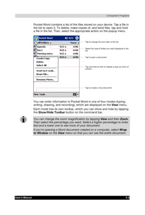 Page 76 Companion Programs 
Users Manual 5-2 
TOSHIBA Pocket PC e740 Version   1   Last Saved on 10/05/2002 21:02 
ENGLISH using  Euro_C.dot –– Printed on 10/05/2002 as PDA3_UK 
Pocket Word contains a list of the files stored on your device. Tap a file in 
the list to open it. To delete, make copies of, and send files, tap and hold 
a file in the list. Then, select the appropriate action on the popup menu. 
 
You can enter information in Pocket Word in one of four modes (typing, 
writing, drawing, and...